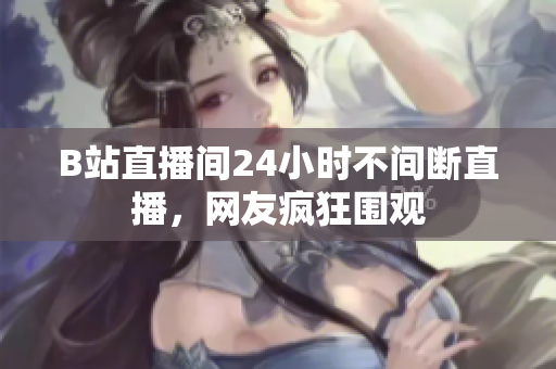 B站直播间24小时不间断直播，网友疯狂围观
