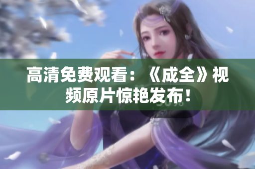 高清免费观看：《成全》视频原片惊艳发布！