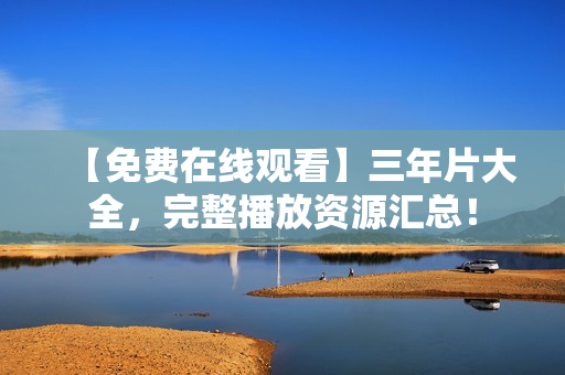 【免费在线观看】三年片大全，完整播放资源汇总！
