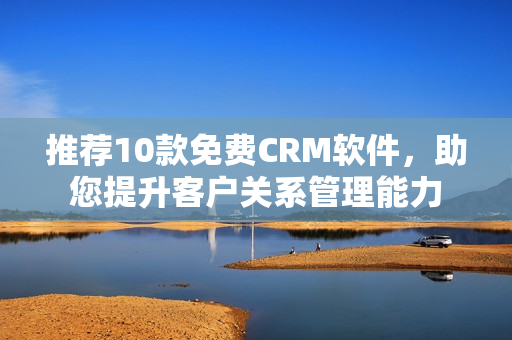 推荐10款免费CRM软件，助您提升客户关系管理能力