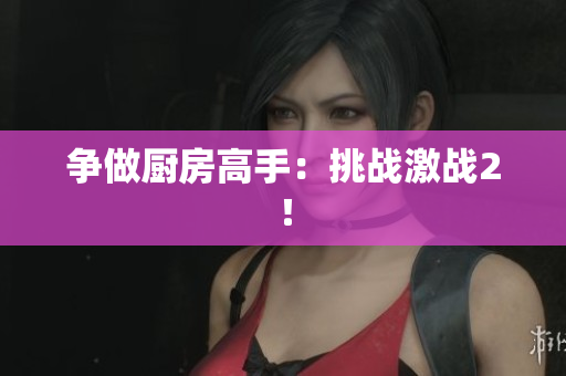 争做厨房高手：挑战激战2！