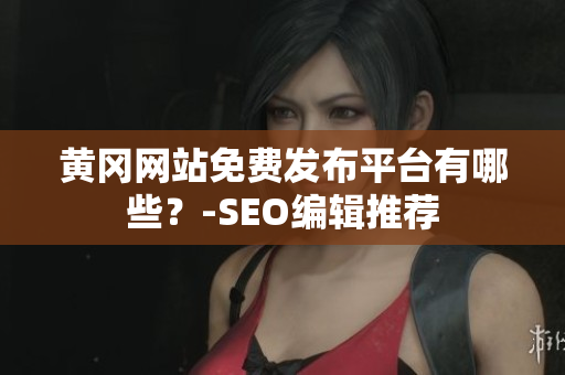 黄冈网站免费发布平台有哪些？-SEO编辑推荐