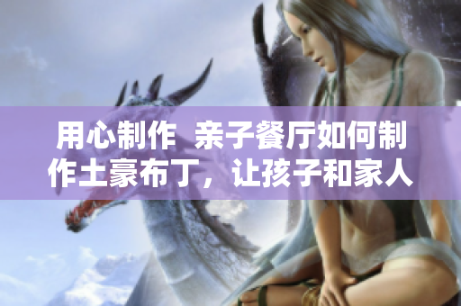 用心制作  亲子餐厅如何制作土豪布丁，让孩子和家人共享享受