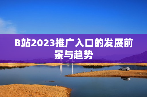 B站2023推广入口的发展前景与趋势