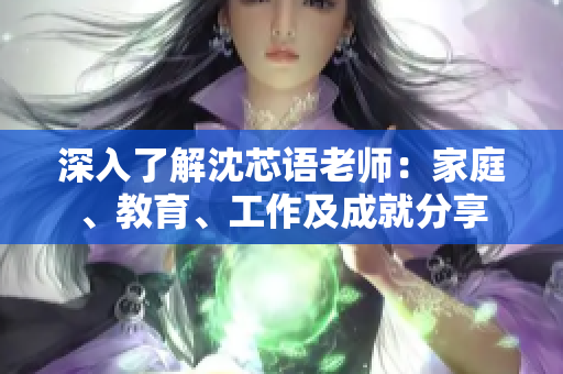 深入了解沈芯语老师：家庭、教育、工作及成就分享