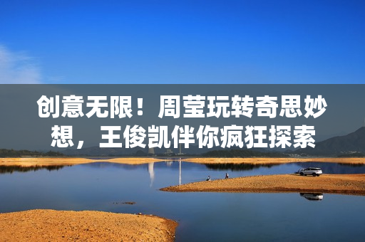 创意无限！周莹玩转奇思妙想，王俊凯伴你疯狂探索