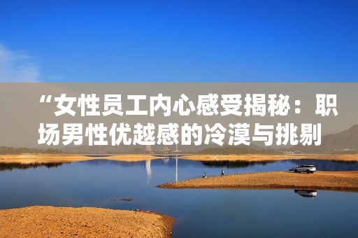 “女性员工内心感受揭秘：职场男性优越感的冷漠与挑剔”