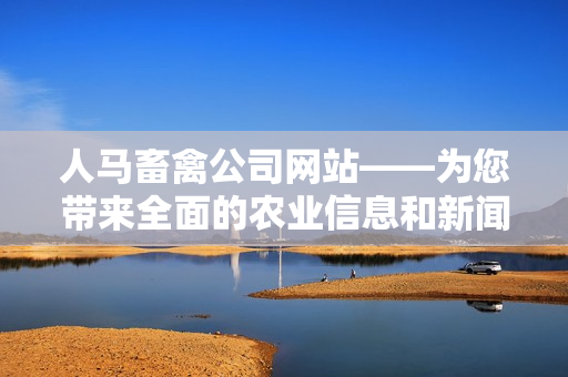 人马畜禽公司网站——为您带来全面的农业信息和新闻报道