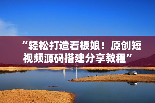 “轻松打造看板娘！原创短视频源码搭建分享教程”