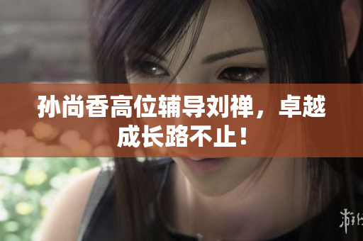 孙尚香高位辅导刘禅，卓越成长路不止！