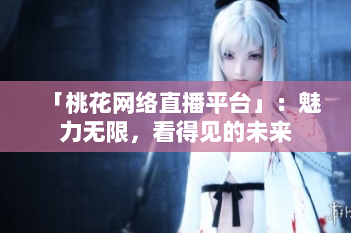 「桃花网络直播平台」：魅力无限，看得见的未来