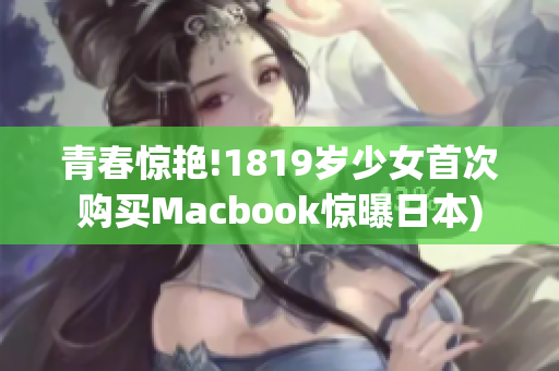 青春惊艳!1819岁少女首次购买Macbook惊曝日本)