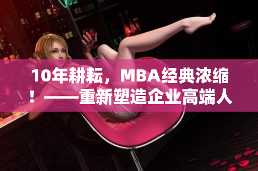 10年耕耘，MBA经典浓缩！——重新塑造企业高端人才