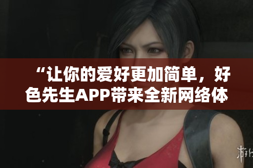“让你的爱好更加简单，好色先生APP带来全新网络体验！”