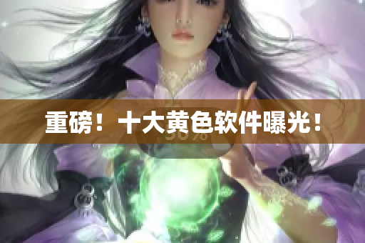 重磅！十大黄色软件曝光！
