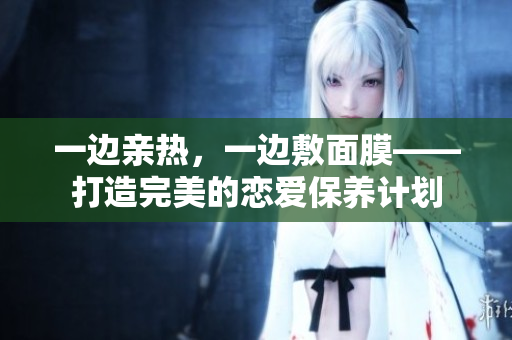 一边亲热，一边敷面膜——打造完美的恋爱保养计划
