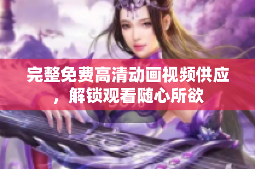 完整免费高清动画视频供应，解锁观看随心所欲