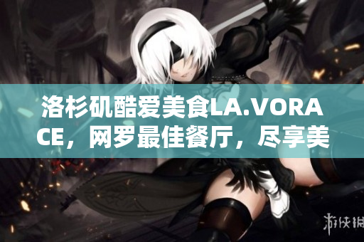 洛杉矶酷爱美食LA.VORACE，网罗最佳餐厅，尽享美食天堂
