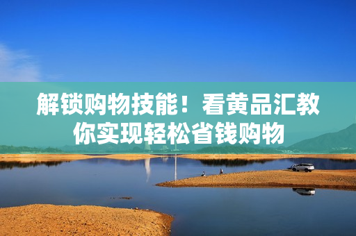 解锁购物技能！看黄品汇教你实现轻松省钱购物