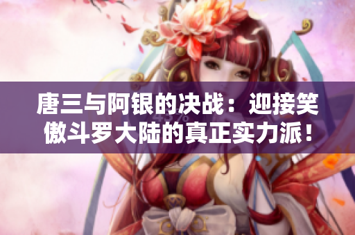 唐三与阿银的决战：迎接笑傲斗罗大陆的真正实力派！