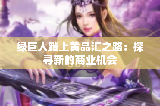绿巨人踏上黄品汇之路：探寻新的商业机会
