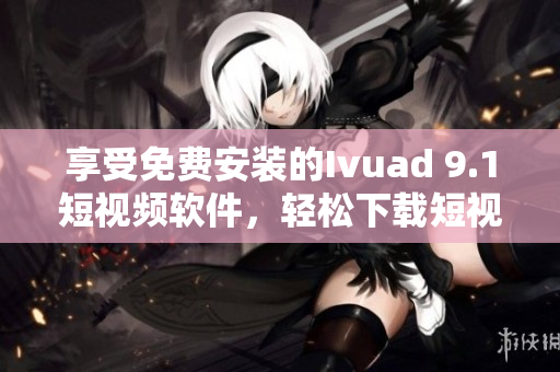 享受免费安装的Ivuad 9.1短视频软件，轻松下载短视频