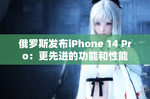 俄罗斯发布iPhone 14 Pro：更先进的功能和性能