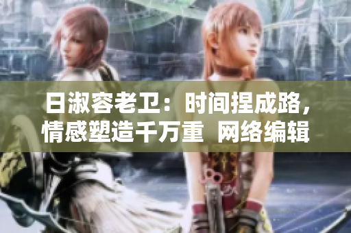 日淑容老卫：时间捏成路，情感塑造千万重  网络编辑的分享