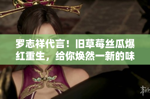 罗志祥代言！旧草莓丝瓜爆红重生，给你焕然一新的味觉体验！