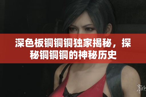 深色板铜铜铜独家揭秘，探秘铜铜铜的神秘历史
