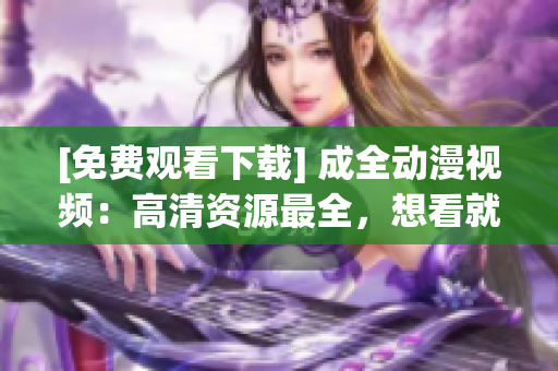 [免费观看下载] 成全动漫视频：高清资源最全，想看就看！