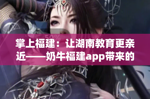 掌上福建：让湖南教育更亲近——奶牛福建app带来的优势