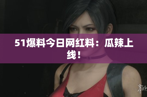 51爆料今日网红料：瓜辣上线！