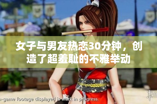女子与男友热恋30分钟，创造了超羞耻的不雅举动