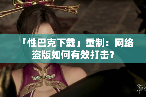 「性巴克下载」重制：网络盗版如何有效打击？