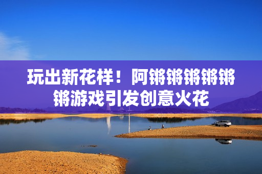 玩出新花样！阿锵锵锵锵锵锵游戏引发创意火花