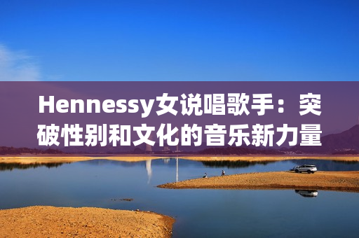 Hennessy女说唱歌手：突破性别和文化的音乐新力量