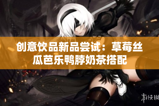 创意饮品新品尝试：草莓丝瓜芭乐鸭脖奶茶搭配