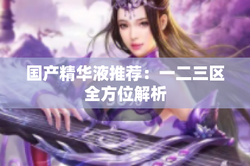 国产精华液推荐：一二三区全方位解析