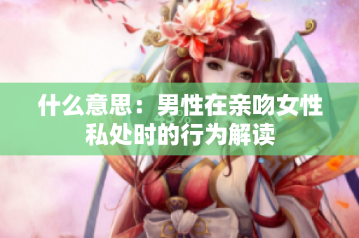 什么意思：男性在亲吻女性私处时的行为解读