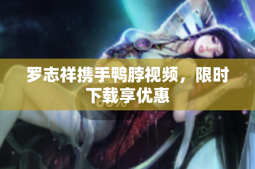 罗志祥携手鸭脖视频，限时下载享优惠