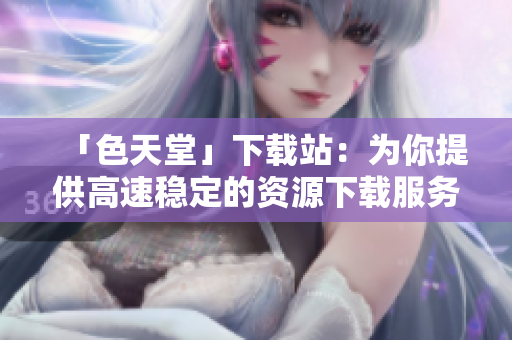 「色天堂」下载站：为你提供高速稳定的资源下载服务