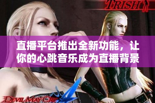 直播平台推出全新功能，让你的心跳音乐成为直播背景乐