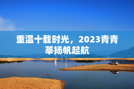 重温十载时光，2023青青莘扬帆起航
