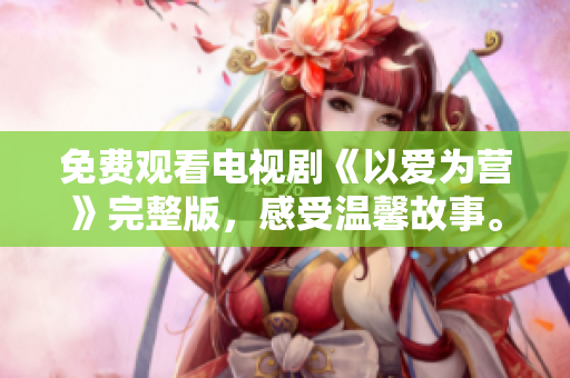 免费观看电视剧《以爱为营》完整版，感受温馨故事。