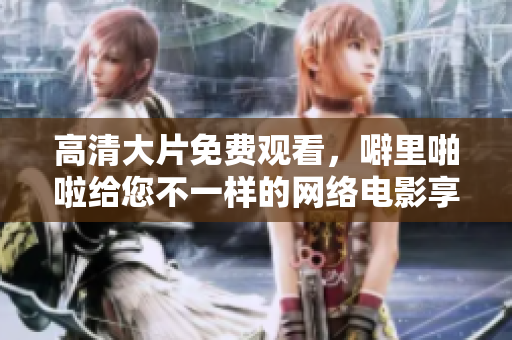 高清大片免费观看，噼里啪啦给您不一样的网络电影享受