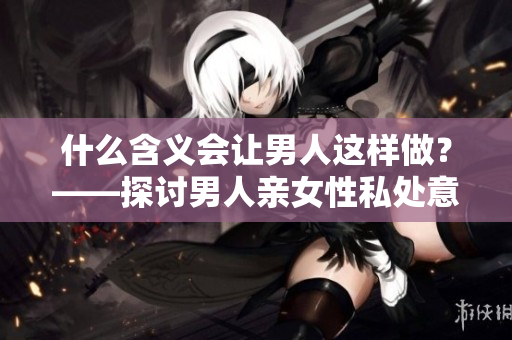什么含义会让男人这样做？——探讨男人亲女性私处意味着什么
