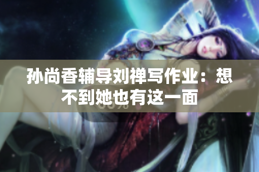 孙尚香辅导刘禅写作业：想不到她也有这一面
