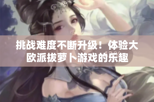 挑战难度不断升级！体验大欧派拔萝卜游戏的乐趣
