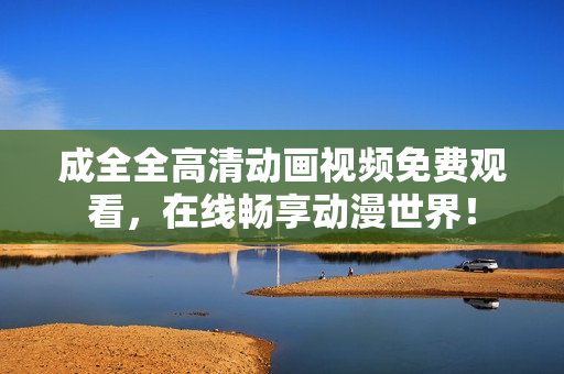 成全全高清动画视频免费观看，在线畅享动漫世界！